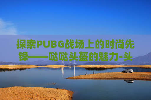探索PUBG战场上的时尚先锋——哒哒头盔的魅力-头盔绝地求生