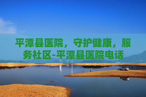 平潭县医院，守护健康，服务社区-平潭县医院电话