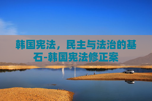 韩国宪法，民主与法治的基石-韩国宪法修正案