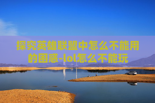 探究英雄联盟中怎么不能用的困惑-lol怎么不能玩