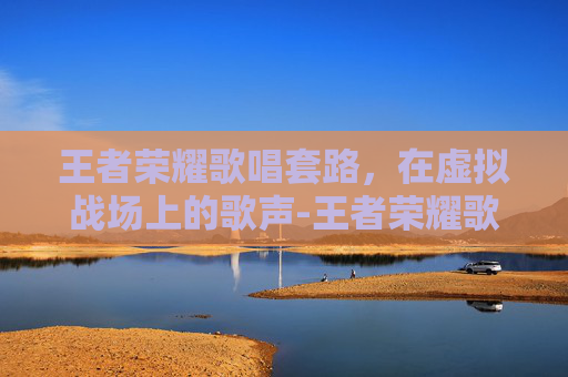 王者荣耀歌唱套路，在虚拟战场上的歌声-王者荣耀歌唱套路教学