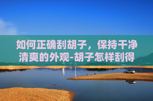 如何正确刮胡子，保持干净清爽的外观-胡子怎样刮得干净?
