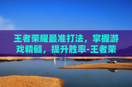 王者荣耀最准打法，掌握游戏精髓，提升胜率-王者荣耀最准打法是什么