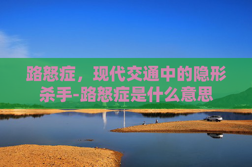 路怒症，现代交通中的隐形杀手-路怒症是什么意思