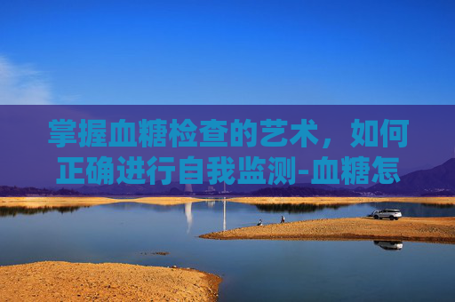 掌握血糖检查的艺术，如何正确进行自我监测-血糖怎么检查是抽血吗