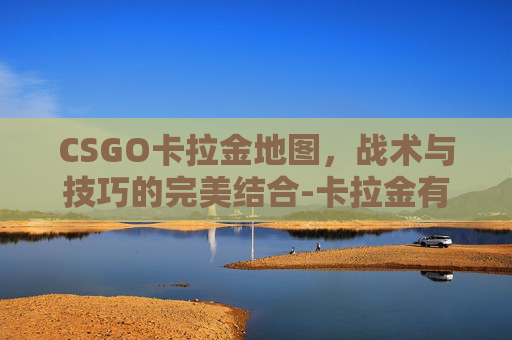 CSGO卡拉金地图，战术与技巧的完美结合-卡拉金有什么枪