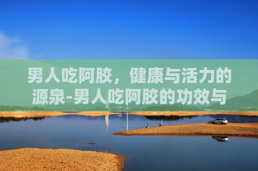 男人吃阿胶，健康与活力的源泉-男人吃阿胶的功效与作用