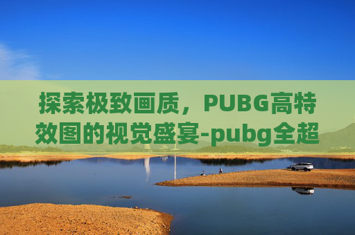 探索极致画质，PUBG高特效图的视觉盛宴-pubg全超高特效需要什么配置