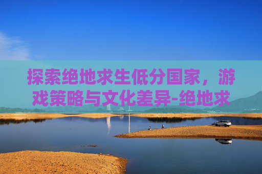 探索绝地求生低分国家，游戏策略与文化差异-绝地求生国际服评分