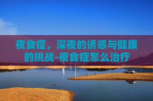 夜食症，深夜的诱惑与健康的挑战-夜食症怎么治疗