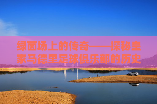 绿茵场上的传奇——探秘皇家马德里足球俱乐部的历史与荣耀-每个国家的足球队名称
