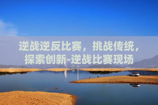 逆战逆反比赛，挑战传统，探索创新-逆战比赛现场