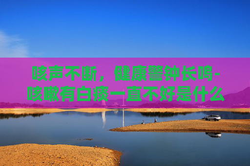咳声不断，健康警钟长鸣-咳嗽有白痰一直不好是什么原因