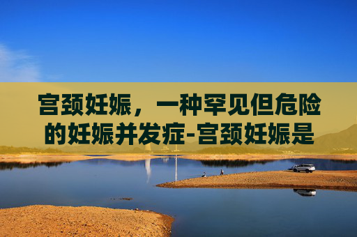 宫颈妊娠，一种罕见但危险的妊娠并发症-宫颈妊娠是什么意思