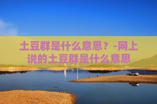 土豆群是什么意思？-网上说的土豆群是什么意思