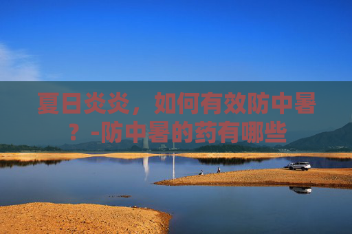 夏日炎炎，如何有效防中暑？-防中暑的药有哪些