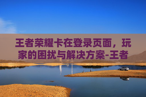 王者荣耀卡在登录页面，玩家的困扰与解决方案-王者荣耀卡在登录页面进不去怎么办