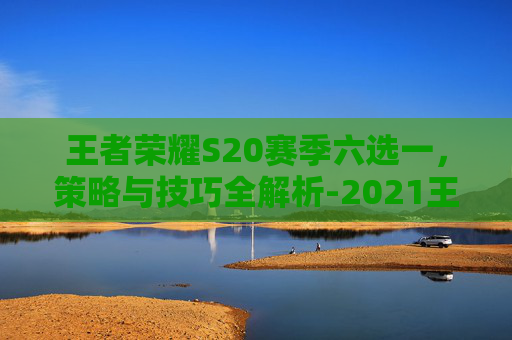 王者荣耀S20赛季六选一，策略与技巧全解析-2021王者荣耀六选一活动在哪