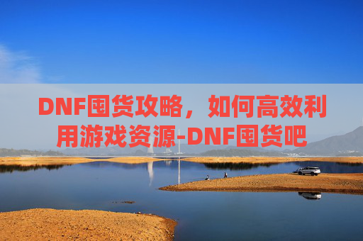 DNF囤货攻略，如何高效利用游戏资源-DNF囤货吧