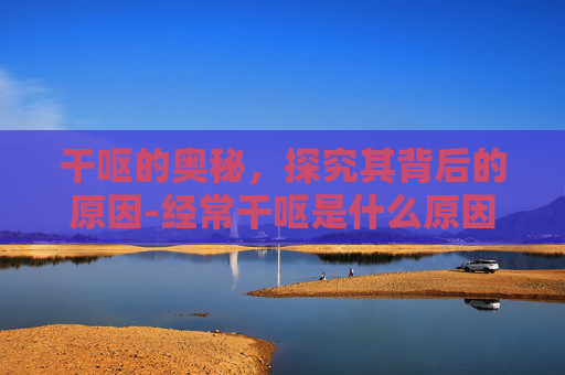 干呕的奥秘，探究其背后的原因-经常干呕是什么原因