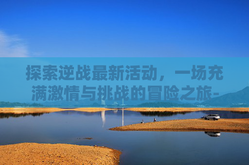 探索逆战最新活动，一场充满激情与挑战的冒险之旅-逆战最近活动