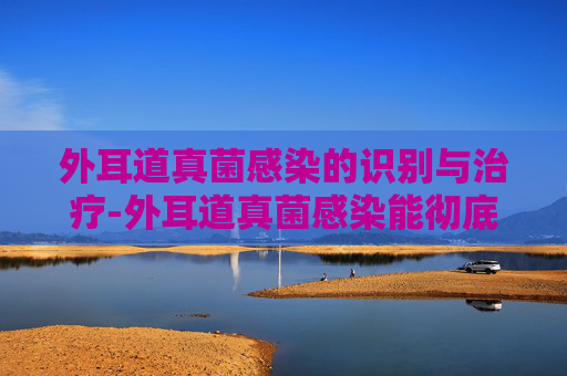 外耳道真菌感染的识别与治疗-外耳道真菌感染能彻底治愈吗
