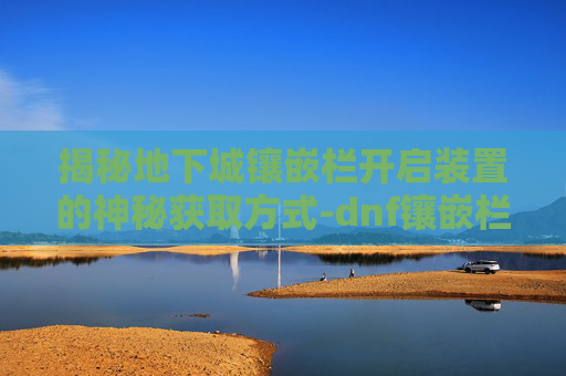 揭秘地下城镶嵌栏开启装置的神秘获取方式-dnf镶嵌栏开启装置怎么做