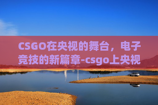 CSGO在央视的舞台，电子竞技的新篇章-csgo上央视