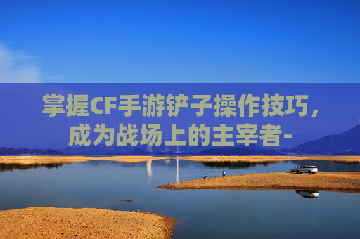 掌握CF手游铲子操作技巧，成为战场上的主宰者-