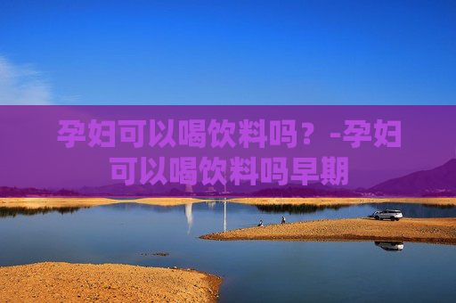 孕妇可以喝饮料吗？-孕妇可以喝饮料吗早期