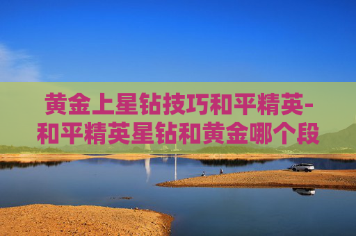 黄金上星钻技巧和平精英-和平精英星钻和黄金哪个段位高