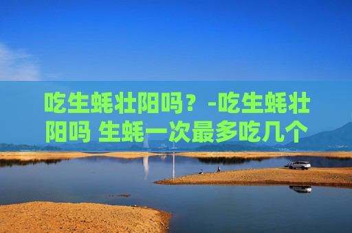 吃生蚝壮阳吗？-吃生蚝壮阳吗 生蚝一次最多吃几个