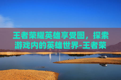 王者荣耀英雄享受图，探索游戏内的英雄世界-王者荣耀英雄获取图片