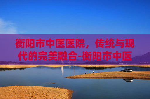 衡阳市中医医院，传统与现代的完美融合-衡阳市中医医院是三甲医院吗?