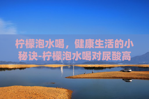 柠檬泡水喝，健康生活的小秘诀-柠檬泡水喝对尿酸高有好处吗