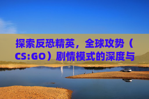 探索反恐精英，全球攻势（CS:GO）剧情模式的深度与魅力-csgo 剧情