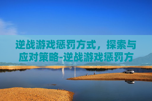 逆战游戏惩罚方式，探索与应对策略-逆战游戏惩罚方式是什么