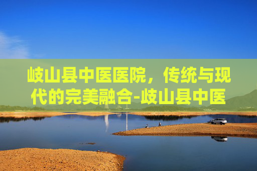 岐山县中医医院，传统与现代的完美融合-歧山县中医院