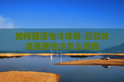 如何调理怕冷体质-四肢冰凉畏寒怕冷怎么调理