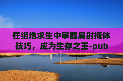 在绝地求生中掌握肩射掩体技巧，成为生存之王-pubg手游肩射