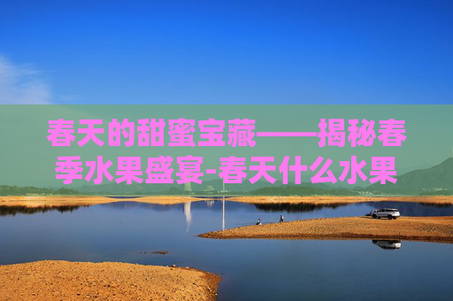 春天的甜蜜宝藏——揭秘春季水果盛宴-春天什么水果成熟了可以吃