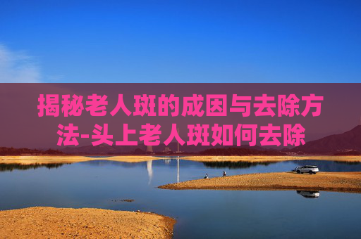 揭秘老人斑的成因与去除方法-头上老人斑如何去除