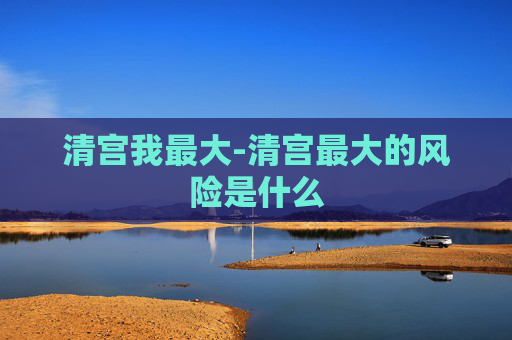 清宫我最大-清宫最大的风险是什么