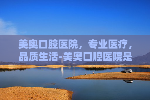 美奥口腔医院，专业医疗，品质生活-美奥口腔医院是正规医院吗