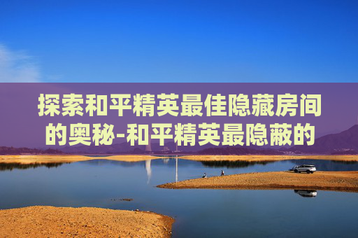 探索和平精英最佳隐藏房间的奥秘-和平精英最隐蔽的地方是哪里