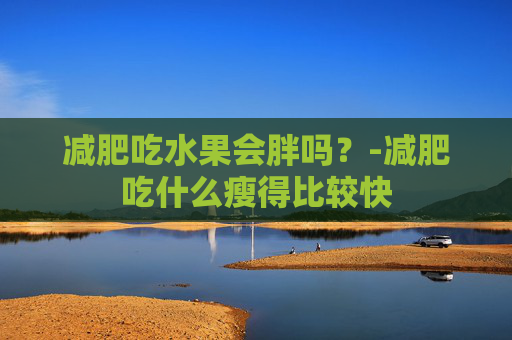 减肥吃水果会胖吗？-减肥吃什么瘦得比较快