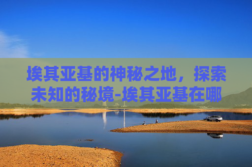 埃其亚基的神秘之地，探索未知的秘境-埃其亚基在哪里