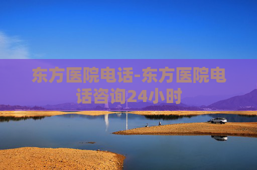 东方医院电话-东方医院电话咨询24小时