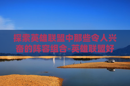 探索英雄联盟中那些令人兴奋的阵容组合-英雄联盟好玩的阵容