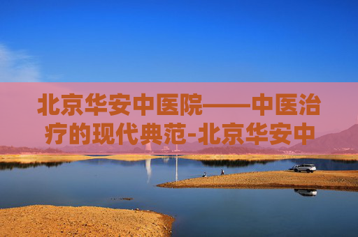 北京华安中医院——中医治疗的现代典范-北京华安中医院治精神病怎样